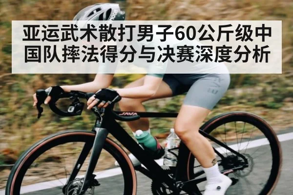 亚运武术散打男子60公斤级中国队摔法得分与决赛深度分析（kaiyun）