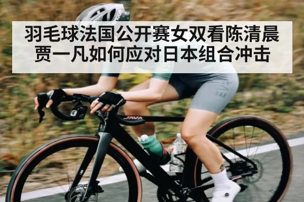 羽毛球法国公开赛女双看陈清晨贾一凡如何应对日本组合冲击（kaiyun）