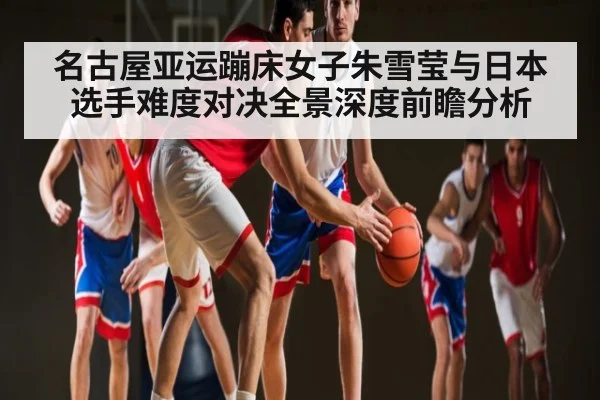 名古屋亚运蹦床女子朱雪莹与日本选手难度对决全景深度前瞻分析（kaiyun）